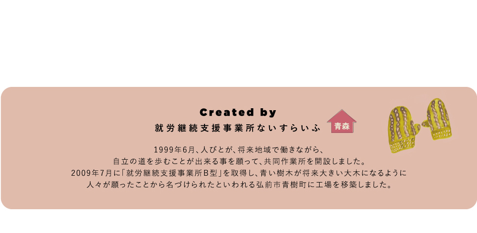 Created by 就労継続支援事業所ないすらいふ 1999年6月、人びとが、将来地域で働きながら、自立の道を歩むことが出来る事を願って、共同作業所を開設しました。2009年7月に「就労継続支援事業所Ｂ型」を取得し、青い樹木が将来大きい大木になるように人々が願ったことから名づけられたといわれる弘前市青樹町に工場を移築しました。