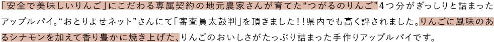 「安全で美味しいりんご」にこだわる専属契約の地元農家さんが育てた“つがるのりんご”４つ分がぎっしりと詰まったアップルパイ。“おとりよせネット”さんにて「審査員太鼓判」を頂きました！！県内でも高く評されました。りんごに風味のあるシナモンを加えて香り豊かに焼き上げた、りんごのおいしさがたっぷり詰まった手作りアップルパイです。