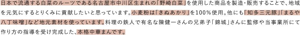 日本で流通する白菜のルーツである名古屋市中川区生まれの「野崎白菜」を使用した商品を製造・販売することで、地域を元気にするとりくみに貢献したいと思っています。小麦粉は「きぬあかり」を100％使用。他にも「知多三元豚」「まるや八丁味噌」など地元素材を使っています。料理の鉄人で有名な陳健一さんの兄弟子「錦城」さんに監修や当事業所にて作り方の指導を受け完成した、本格中華まんです。