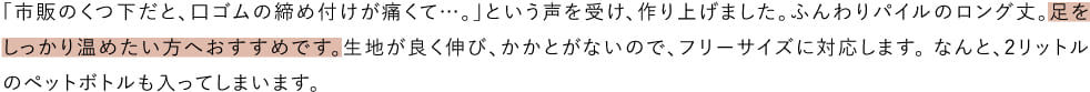 「市販のくつ下だと、口ゴムの締め付けが痛くて…。」という声を受け、作り上げました。ふんわりパイルのロング丈。足をしっかり温めたい方へおすすめです。生地が良く伸び、かかとがないので、フリーサイズに対応します。 なんと、2リットルのペットボトルも入ってしまいます。