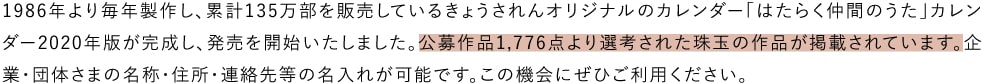 1986年より毎年製作し、累計135万部を販売しているきょうされんオリジナルのカレンダー「はたらく仲間のうた」カレンダー2020年版が完成し、発売を開始いたしました。公募作品1,776点より選考された珠玉の作品が掲載されています。企業・団体さまの名称・住所・連絡先等の名入れが可能です。この機会にぜひご利用ください。