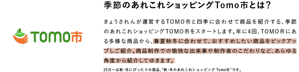 季節のあれこれショッピングTomo市とは？ きょうされんが運営するTOMO市と四季に合わせて商品を紹介する、季節のあれこれショッピングTOMO市をスタートします。年に4回、TOMO市にある多様な商品から、春夏秋冬に合わせて、おすすめしたい商品をピックアップしご紹介。商品制作での愉快な出来事や制作者のこだわりなど、あらゆる角度から紹介してゆきます。10月〜は秋・冬にぴったりの商品、“秋・冬のあれこれショッピングTomo市”です。