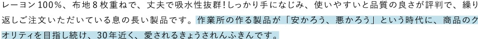 レーヨン100％、布地8枚重ねで、丈夫で吸水性抜群！しっかり手になじみ、使いやすいと品質の良さが評判で、繰り返しご注文いただいている息の長い製品です。作業所の作る製品が「安かろう、悪かろう」という時代に、商品のクオリティを目指し続け、30年近く、愛されるきょうされんふきんです。