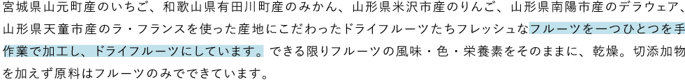 宮城県山元町産のいちご、和歌山県有田川町産のみかん、山形県米沢市産のりんご、山形県南陽市産のデラウェア、山形県天童市産のラ・フランスを使った産地にこだわったドライフルーツたちフレッシュなフルーツを一つひとつを手作業で加工し、ドライフルーツにしています。できる限りフルーツの風味・色・栄養素をそのままに、乾燥。切添加物を加えず原料はフルーツのみでできています。