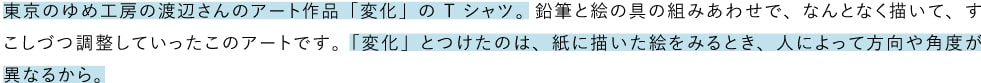 東京のゆめ工房の渡辺さんのアート作品「変化」のTシャツ。鉛筆と絵の具の組みあわせで、なんとなく描いて、すこしづつ調整していったこのアートです。「変化」とつけたのは、紙に描いた絵をみるとき、人によって方向や角度が異なるから。