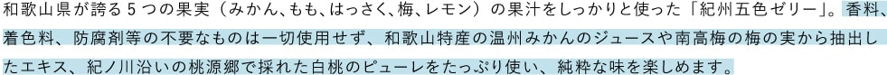 和歌山県が誇る5つの果実（みかん、もも、はっさく、梅、レモン）の果汁をしっかりと使った「紀州五色ゼリー」。香料、着色料、防腐剤等の不要なものは一切使用せず、和歌山特産の温州みかんのジュースや南高梅の梅の実から抽出したエキス、紀ノ川沿いの桃源郷で採れた白桃のピューレをたっぷり使い、純粋な味を楽しめます。