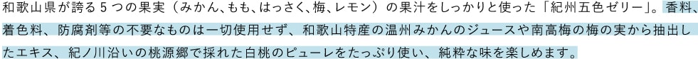 和歌山県が誇る5つの果実（みかん、もも、はっさく、梅、レモン）の果汁をしっかりと使った「紀州五色ゼリー」。香料、着色料、防腐剤等の不要なものは一切使用せず、和歌山特産の温州みかんのジュースや南高梅の梅の実から抽出したエキス、紀ノ川沿いの桃源郷で採れた白桃のピューレをたっぷり使い、純粋な味を楽しめます。