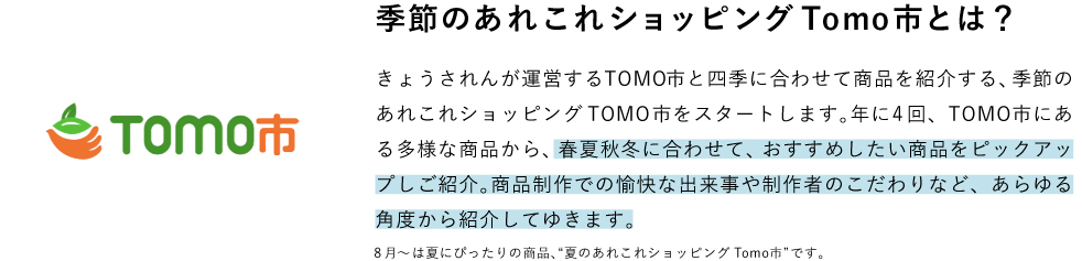 季節のあれこれショッピングTomo市とは？ きょうされんが運営するTOMO市と四季に合わせて商品を紹介する、季節のあれこれショッピングTOMO市をスタートします。年に4回、TOMO市にある多様な商品から、春夏秋冬に合わせて、おすすめしたい商品をピックアップしご紹介。商品制作での愉快な出来事や制作者のこだわりなど、あらゆる角度から紹介してゆきます。