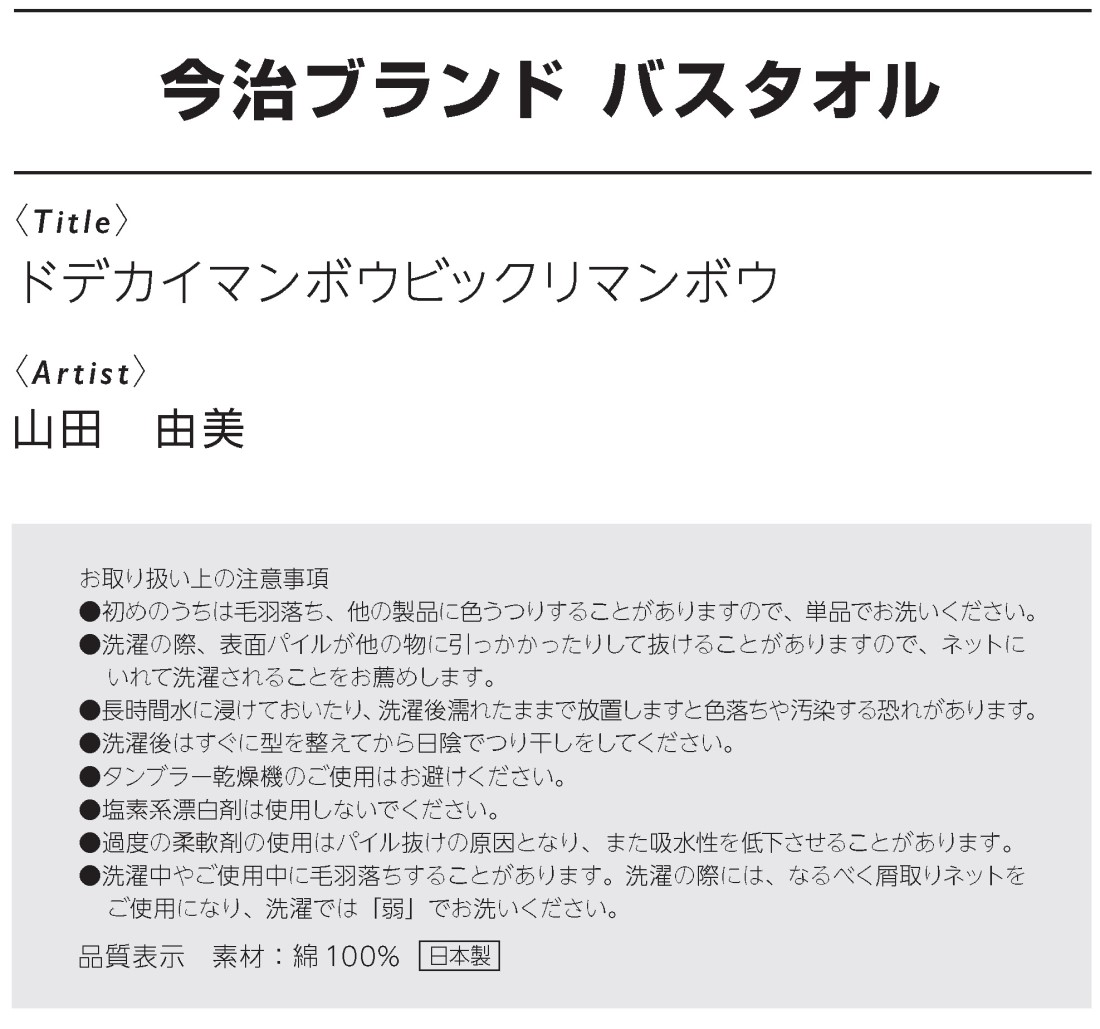 今治ブランド バスタオル
ドデカイマンボウビックリマンボウ、山田由美作
お取り扱い上の注意事項
●初めのうちは毛羽落ち、他の製品に色うつりすることがありますので、単品でお洗いください。
●洗濯の際、表面パイルが他の物に引っかかったりして抜けることがありますので、ネットに
いれて洗濯されることをお薦めします。
●長時間水に浸けておいたり、洗濯後濡れたままで放置しますと色落ちや汚染する恐れがあります。
●洗濯後はすぐに型を整えてから日陰でつり干しをしてください。
●タンブラー乾燥機のご使用はお避けください。
●塩素系漂白剤は使用しないでください。
●過度の柔軟剤の使用はパイル抜けの原因となり、また吸水性を低下させることがあります。
●洗濯中やご使用中に毛羽落ちすることがあります。洗濯の際には、なるべく屑取りネットを
ご使用になり、洗濯では「弱」でお洗いください。
品質表示　素材：綿100% 日本製