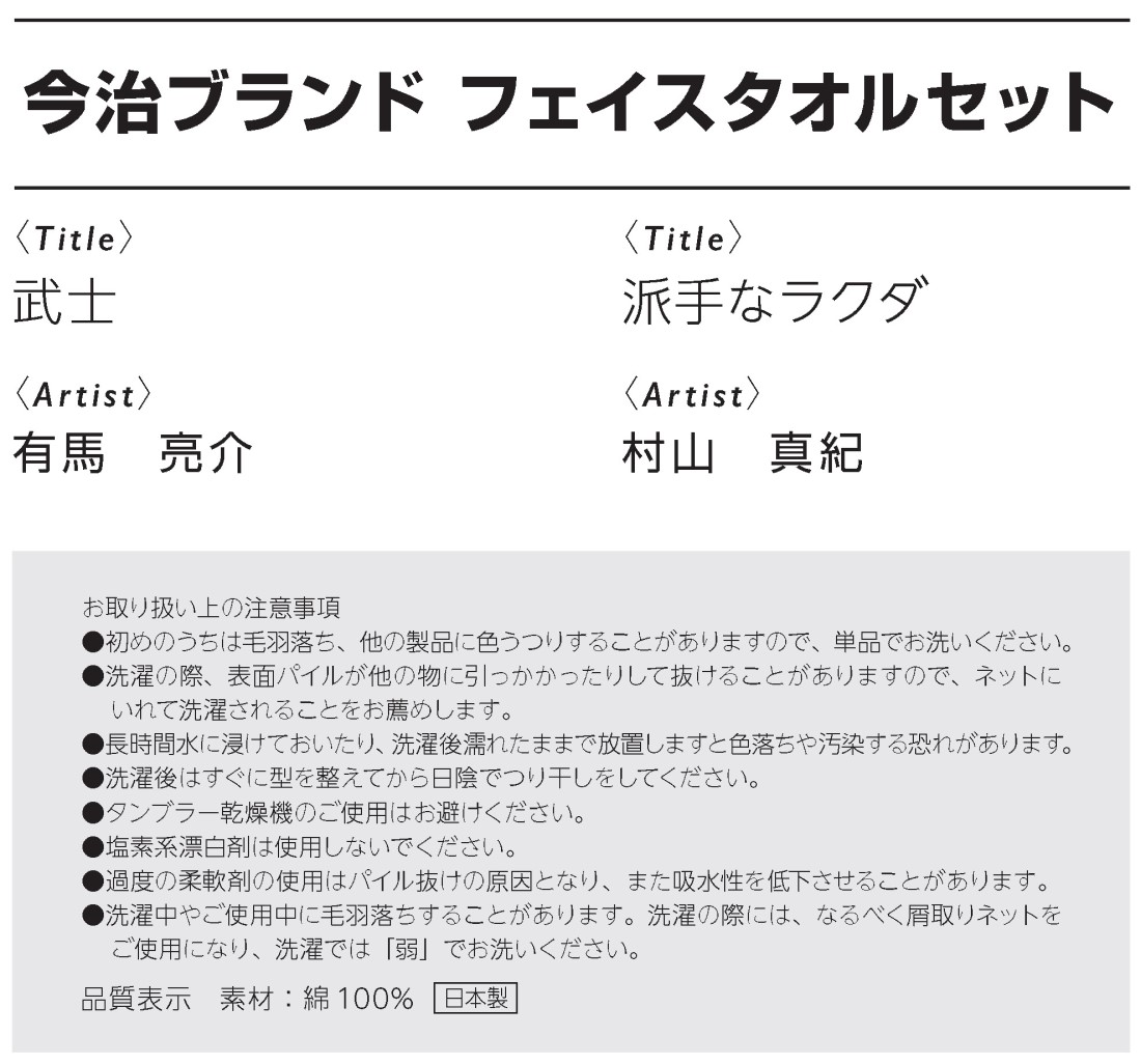 今治ブランド フェイスタオルセット
武士、有馬亮介作
派手なラクダ、村山真紀作
お取り扱い上の注意事項
●初めのうちは毛羽落ち、他の製品に色うつりすることがありますので、単品でお洗いください。
●洗濯の際、表面パイルが他の物に引っかかったりして抜けることがありますので、ネットに
いれて洗濯されることをお薦めします。
●長時間水に浸けておいたり、洗濯後濡れたままで放置しますと色落ちや汚染する恐れがあります。
●洗濯後はすぐに型を整えてから日陰でつり干しをしてください。
●タンブラー乾燥機のご使用はお避けください。
●塩素系漂白剤は使用しないでください。
●過度の柔軟剤の使用はパイル抜けの原因となり、また吸水性を低下させることがあります。
●洗濯中やご使用中に毛羽落ちすることがあります。洗濯の際には、なるべく屑取りネットを
ご使用になり、洗濯では「弱」でお洗いください。
品質表示　素材：綿100% 日本製