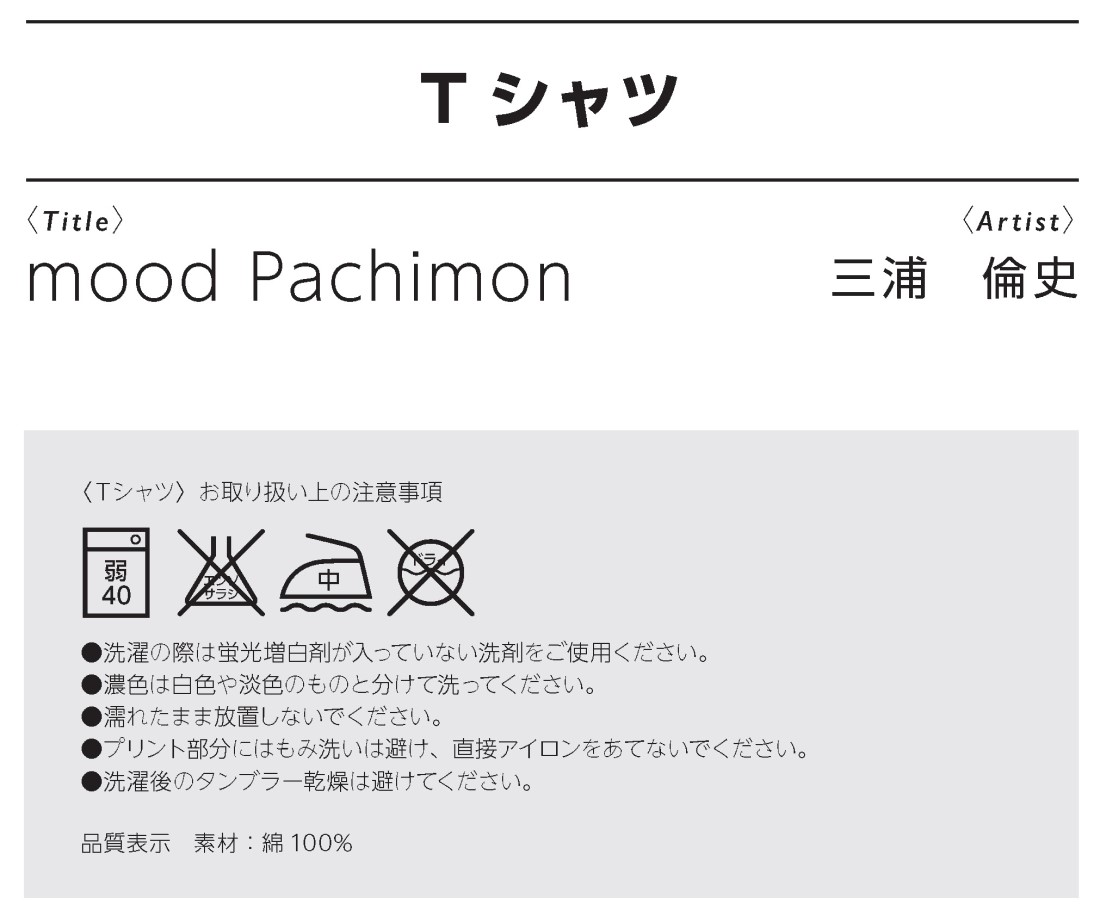 Ｔシャツmood Pachimon、三浦　倫史作
〈Ｔシャツ〉お取り扱い上の注意事項
●洗濯の際は蛍光増白剤が入っていない洗剤をご使用ください。
●濃色は白色や淡色のものと分けて洗ってください。
●濡れたまま放置しないでください。
●プリント部分にはもみ洗いは避け、直接アイロンをあてないでください。
●洗濯後のタンブラー乾燥は避けてください。
品質表示　素材：綿100%