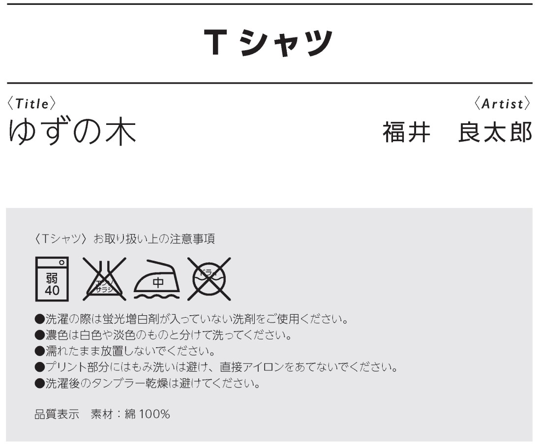 Ｔシャツゆずの木、福井良太郎作、〈Ｔシャツ〉お取り扱い上の注意事項
●洗濯の際は蛍光増白剤が入っていない洗剤をご使用ください。
●濃色は白色や淡色のものと分けて洗ってください。
●濡れたまま放置しないでください。
●プリント部分にはもみ洗いは避け、直接アイロンをあてないでください。
●洗濯後のタンブラー乾燥は避けてください。
品質表示　素材：綿100%