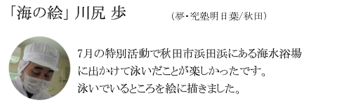 「海の絵」　川尻　歩（夢・究塾明日葉/秋田）7月の特別活動で秋田市田浜にある海水浴場に出かけて泳いだことが楽しかったです。泳いでいるところを絵に描きました。