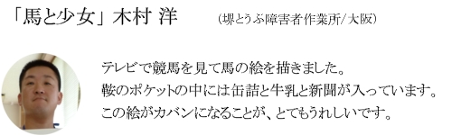 「馬と少女」　木村　洋（堺とうぶ障害者作業所/大阪）テレビで競馬を見て馬の絵を描きました。鞍のポケットの中には缶詰と牛乳と新聞が入っています。この絵がカバンになることが、とてもうれしいです。