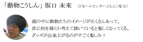 「動物こうしん」　坂口　未来（ドリームセンターともに/埼玉）頭の中に動物たちのイメージがたくさなって、次に何を描くか考えて描いていると楽しくなってくる。グッズが出来上がるのがすごく楽しみ！