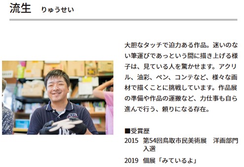 作者名 流生(りゅうせい)。大胆なタッチで迫力ある作品。迷いのない筆運びであっという間に描き上げる様子は、見ている人を驚かせます。アクリル、油彩、ペン、コンテなど、様々な画材で描くことに挑戦しています。作品展の準備や作品の運搬など、力仕事も自ら進んで行う、頼りになる存在。受賞歴 2015年、第54回鳥取市民美術展　洋画部門入選。2019年、個展「みているよ」