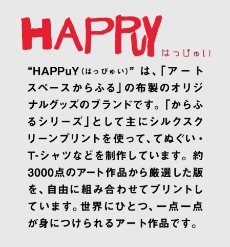 HAPPuy(はっぴゅい）は、アートスペースからふるの布製のオリジナルグッズのブランドです。約3000点のアート作品から厳選した版を、自由に組み合わせてプリントしています。世界にひとつ、一点一点が身につけられるアート作品です。