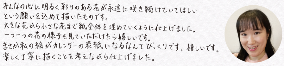 表紙作品作者コメント：みんなの心に明るく彩りのある花が永遠に咲き続けていてほしいという願いを込めて描いたものです。大きな花から小さな花まで紙全体を埋めていくように仕上げました。一つ一つの花の様子も見ていただけたら嬉しいです。まさか私の絵がカレンダーの表紙になるなんてびっくりです。嬉しいです。楽しく丁寧に描くことを考えながら仕上げました。