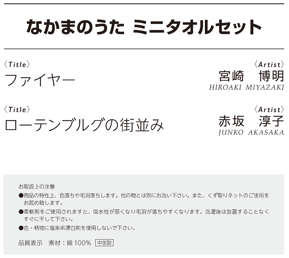 203なかまのうたミニタオルセット　作品名：ファイヤー、作者：宮崎博明、作品名：ローテンブルグの街並み、作者：赤坂淳子、お取り扱い上の注意：●商品の特性上、色落ちや毛羽落ちします。他の物とは別にお洗いください。また、くず取りネットのご使用をお薦めいたします。●柔軟剤をご使用されますと、吸水性が悪くなり毛羽が落ちやすくなります。洗濯後は放置することなくすぐに干してください。●色・柄物に塩素系漂白剤を使用しないでください。素材：綿100％、中国製