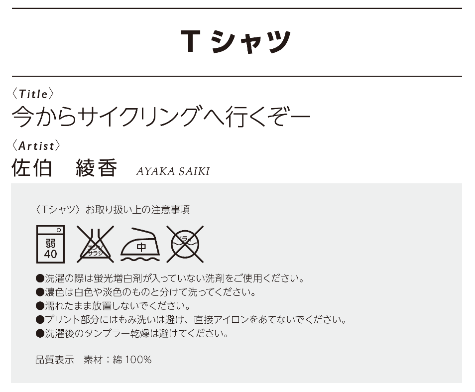 作品名：今からサイクリングへ行くぞー、作者：佐伯綾香、<Tシャツ>お取り扱い上の注意事項 •洗濯の際は蛍光増白剤が入っていない洗剤をご使用ください。 •濃色は白色や淡色のものと分けて洗ってください。 •濡れたまま放置しないでください。 •プリント部分にはもみ洗いは避け、直接アイロンをあてないでください。 •洗濯後のタンブラー乾燥は避けてください。素材：綿100％