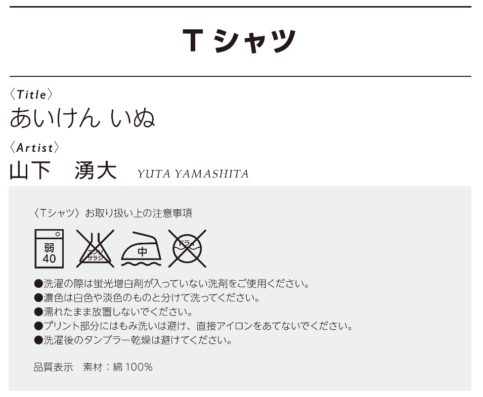 作品名：あいけん　いぬ、作者：山下　勇大、<Tシャツ>お取り扱い上の注意事項 •洗濯の際は蛍光増白剤が入っていない洗剤をご使用ください。 •濃色は白色や淡色のものと分けて洗ってください。 •濡れたまま放置しないでください。 •プリント部分にはもみ洗いは避け、直接アイロンをあてないでください。 •洗濯後のタンブラー乾燥は避けてください。素材：綿100％