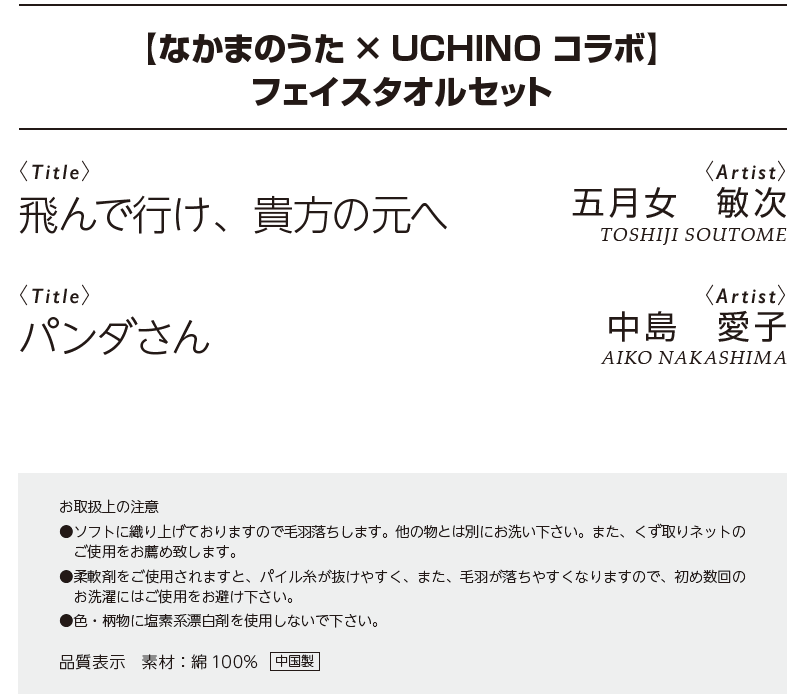 なかまのうた×UCHINO　コラボフェイスタオル＜飛んで行け、貴方の元へ＆パンダさん＞　お取扱上の注意　●ソフトに織り上げておりますので毛羽落ちします。他の物とは別にお洗い下さい。また、くず取りネットの ご使用をお薦め致します。　 ●柔軟剤をご使用されますと、パイル糸が抜けやすく、また、毛羽が落ちやすくなりますので、初め数回の お洗濯にはご使用をお避け下さい。　●色・柄物に塩素系漂白剤を使用しないで下さい。品質表示　素材：綿100% 中国製