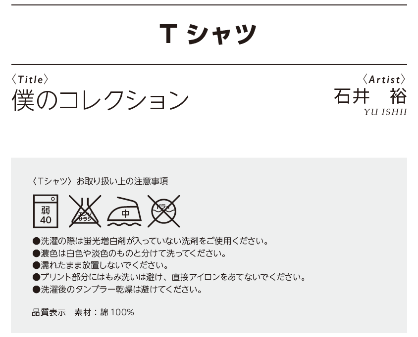<僕のコレクション>石井裕 〈Ｔシャツ〉お取り扱い上の注意事項 ●洗濯の際は蛍光増白剤が入っていない洗剤をご使用ください。  ●濃色は白色や淡色のものと分けて洗ってください。 ● 濡れたまま放置しないでください。 ●プリント部分にはもみ洗いは避け、直接アイロンをあてないでください。  ●洗濯後のタンブラー乾燥は避けてください。  品質表示　素材：綿 100%