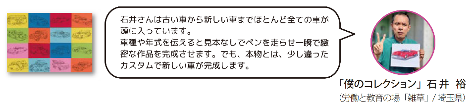 〈僕のコレクション〉労働と教育の場「雑草」埼玉県　石井裕　石井さんは古い車から新しい車までほとんど全ての車が頭に入っています。車種や年式を伝えると見本なしでペンを走らせ一瞬で緻密な作品を完成させます。でも、本物とは、少し違ったカスタムで新しい車が完成します。
